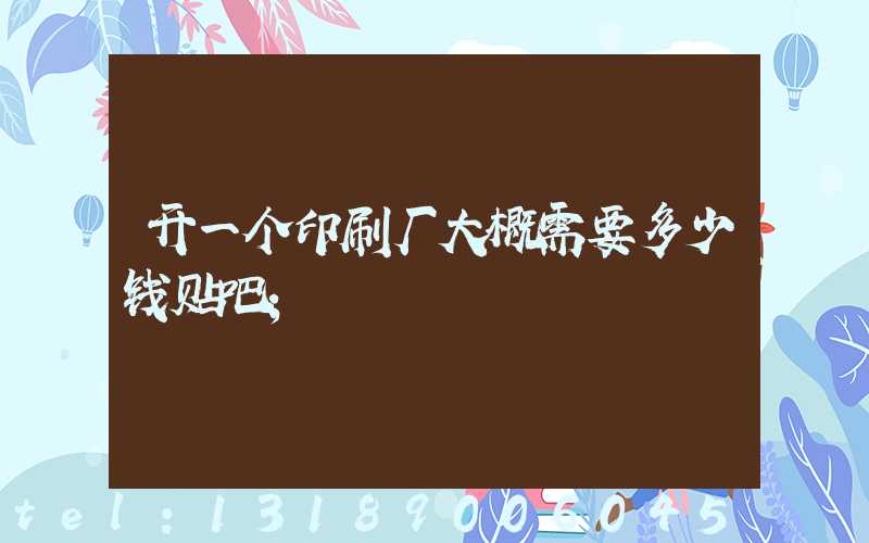 开一个印刷厂大概需要多少钱贴吧
