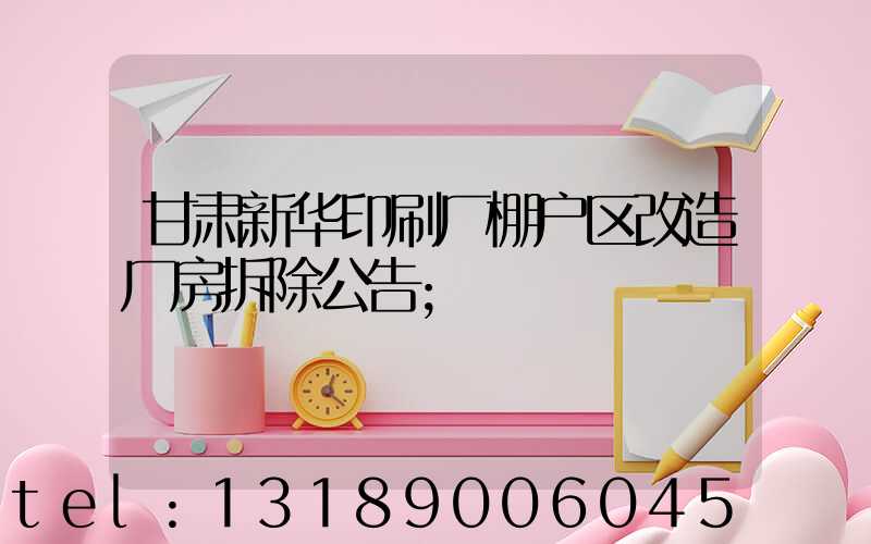甘肃新华印刷厂棚户区改造厂房拆除公告
